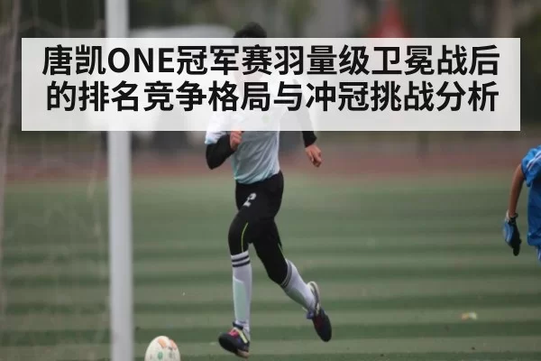 唐凯ONE冠军赛羽量级卫冕战后的排名竞争格局与冲冠挑战分析