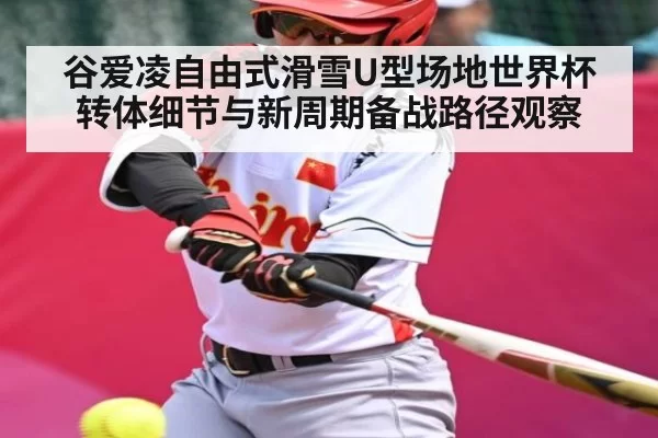 谷爱凌自由式滑雪U型场地世界杯转体细节与新周期备战路径观察