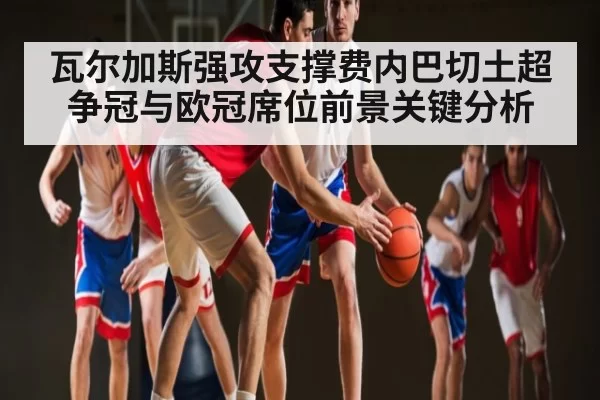 瓦尔加斯强攻支撑费内巴切土超争冠与欧冠席位前景关键分析